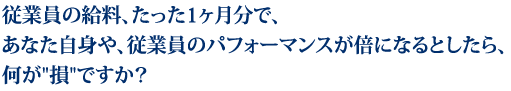 従業員の給料、たった1ヶ月分で、あなた自身や、従業員のパフォーマンスが倍になるとしたら、何が